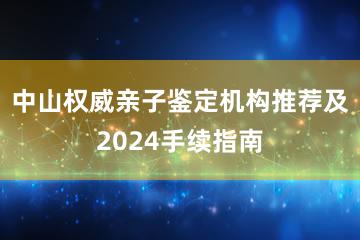 中山权威亲子鉴定机构推荐及2024手续指南