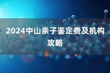 2024中山亲子鉴定费及机构攻略